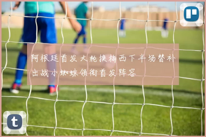 阿根廷首发大轮换梅西下半场替补出战小蜘蛛领衔首发阵容