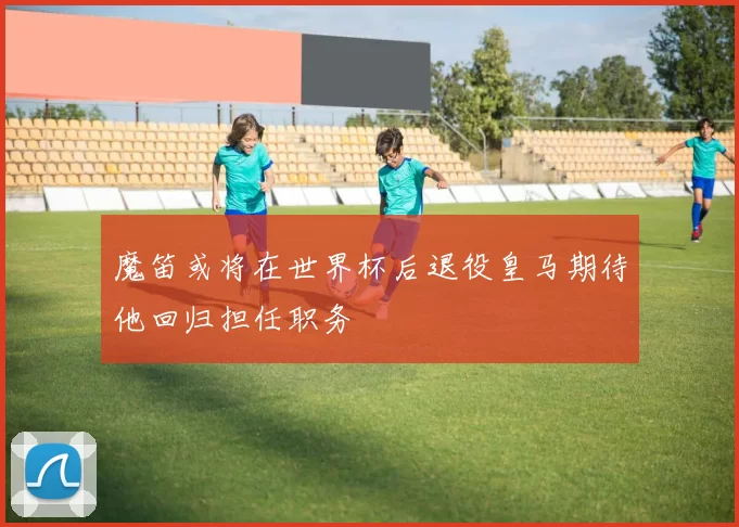 魔笛或将在世界杯后退役皇马期待他回归担任职务