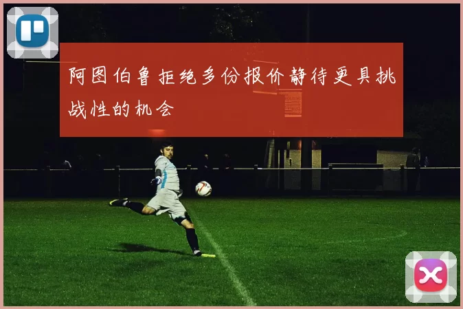 阿图伯鲁拒绝多份报价静待更具挑战性的机会