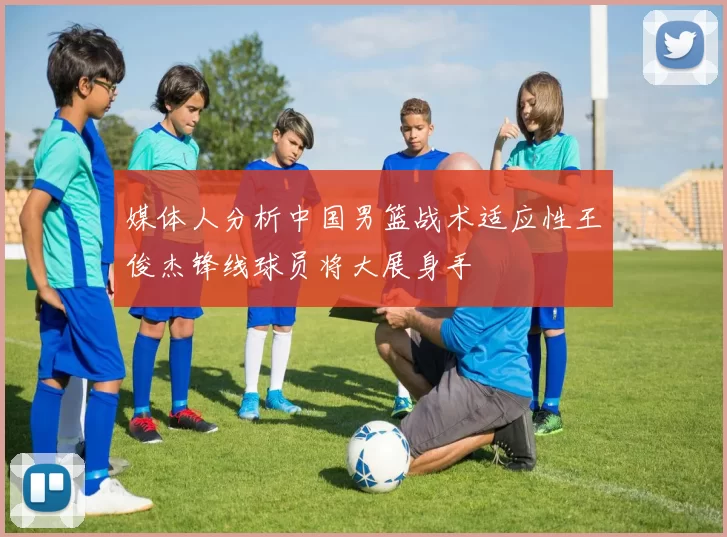 媒体人分析中国男篮战术适应性王俊杰锋线球员将大展身手