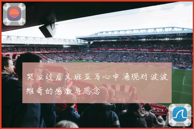 哭泣过后文班亚马心中涌现对波波维奇的感激与思念