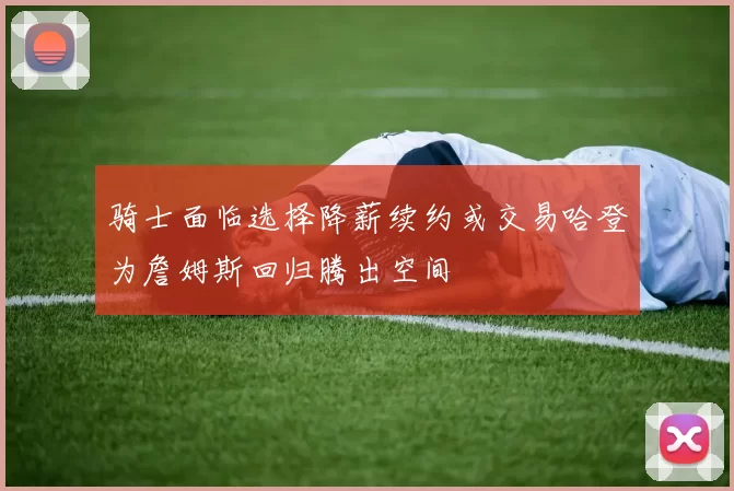 骑士面临选择降薪续约或交易哈登为詹姆斯回归腾出空间