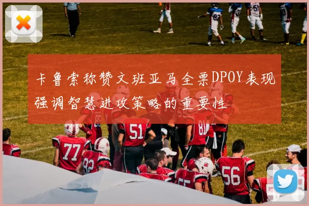 卡鲁索称赞文班亚马全票DPOY表现强调智慧进攻策略的重要性