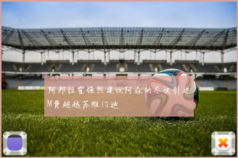 阿邦拉霍强烈建议阿森纳尽快引进M费超越苏维门迪