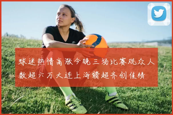 球迷热情高涨今晚三场比赛观众人数超六万大连上海赣超齐创佳绩