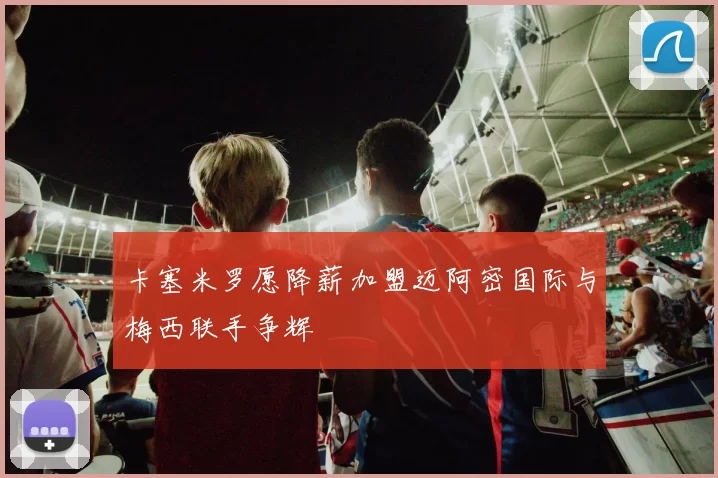 卡塞米罗愿降薪加盟迈阿密国际与梅西联手争辉