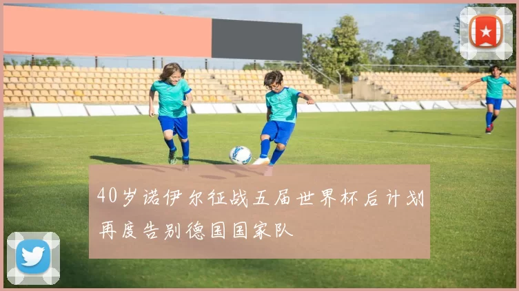 40岁诺伊尔征战五届世界杯后计划再度告别德国国家队