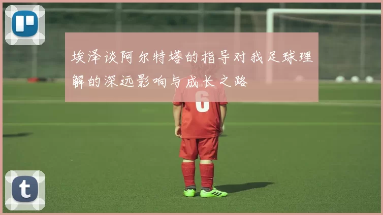 埃泽谈阿尔特塔的指导对我足球理解的深远影响与成长之路